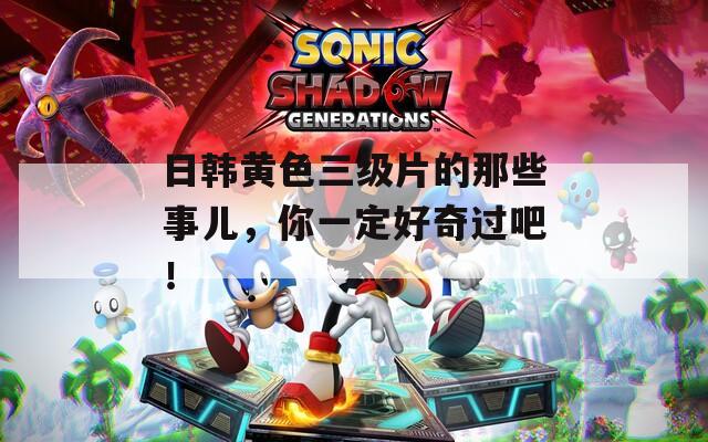 日韩黄色三级片的那些事儿，你一定好奇过吧！