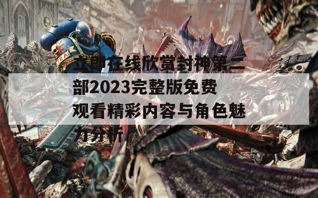 立即在线欣赏封神第二部2023完整版免费观看精彩内容与角色魅力分析  第1张