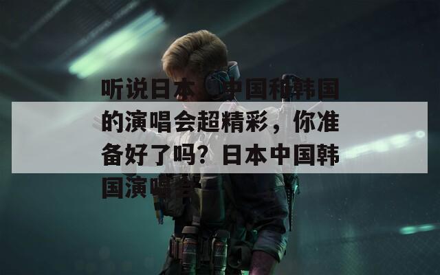 听说日本、中国和韩国的演唱会超精彩，你准备好了吗？日本中国韩国演唱会