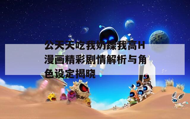 公天天吃我奶躁我高H漫画精彩剧情解析与角色设定揭晓  第1张