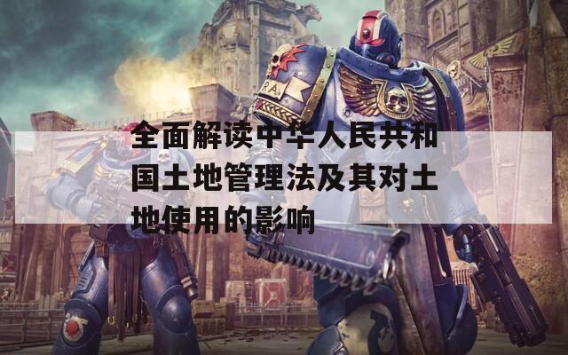 全面解读中华人民共和国土地管理法及其对土地使用的影响