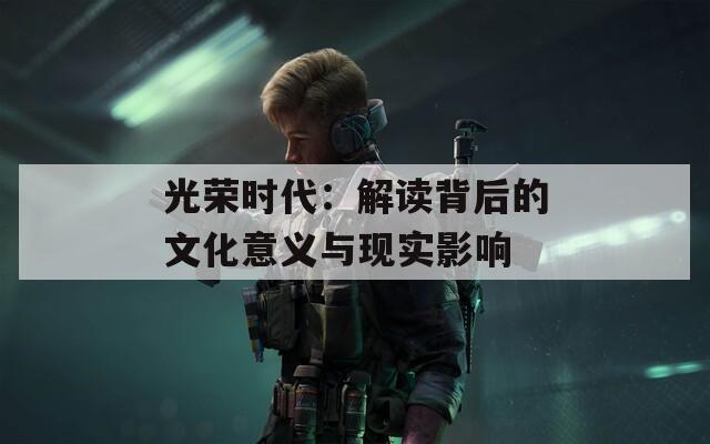 光荣时代：解读背后的文化意义与现实影响  第1张