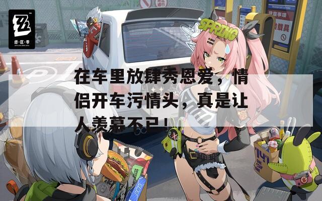 在车里放肆秀恩爱，情侣开车污情头，真是让人羡慕不已！  第1张