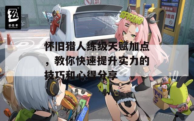 怀旧猎人练级天赋加点，教你快速提升实力的技巧和心得分享
