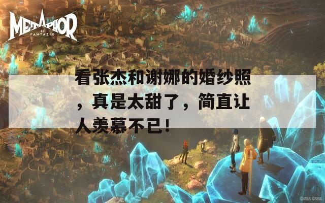 看张杰和谢娜的婚纱照，真是太甜了，简直让人羡慕不已！  第1张