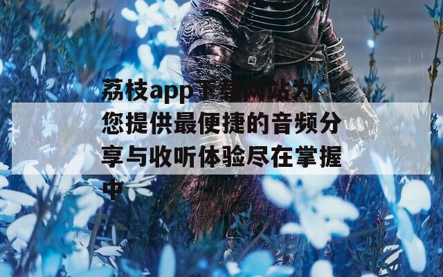 荔枝app下载网站为您提供最便捷的音频分享与收听体验尽在掌握中