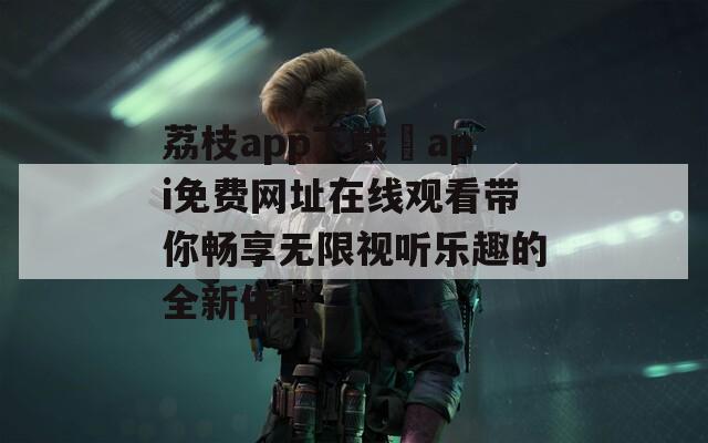 荔枝app下载汅api免费网址在线观看带你畅享无限视听乐趣的全新体验