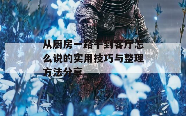 从厨房一路干到客厅怎么说的实用技巧与整理方法分享