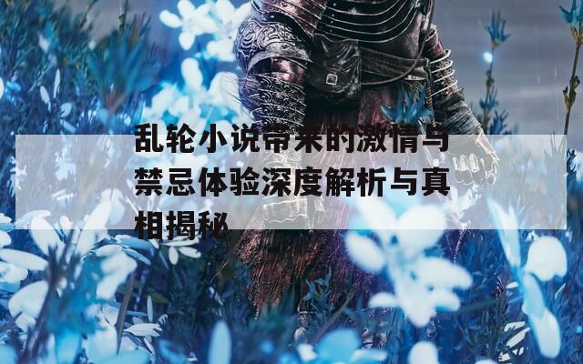 乱轮小说带来的激情与禁忌体验深度解析与真相揭秘  第1张