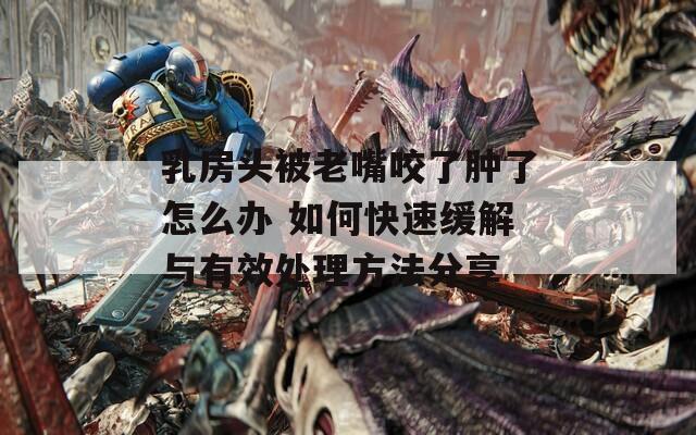 乳房头被老嘴咬了肿了怎么办 如何快速缓解与有效处理方法分享