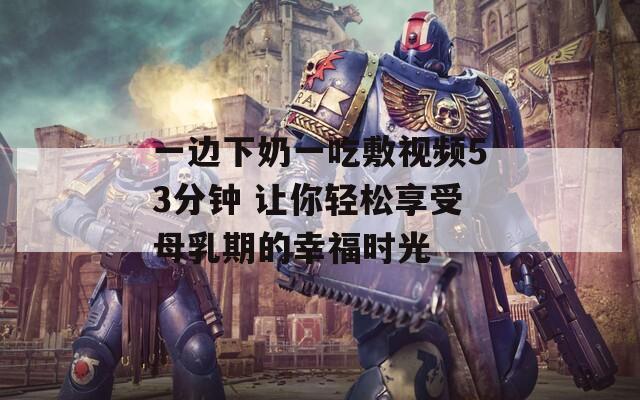 一边下奶一吃敷视频53分钟 让你轻松享受母乳期的幸福时光