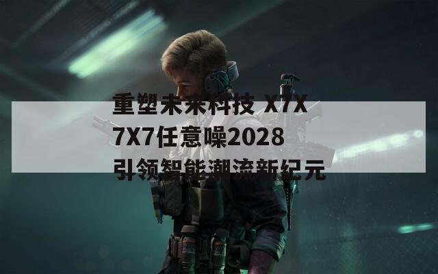 重塑未来科技 X7X7X7任意噪2028引领智能潮流新纪元  第1张