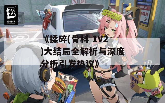 《揉碎(骨科 1V2)大结局全解析与深度分析引发热议》