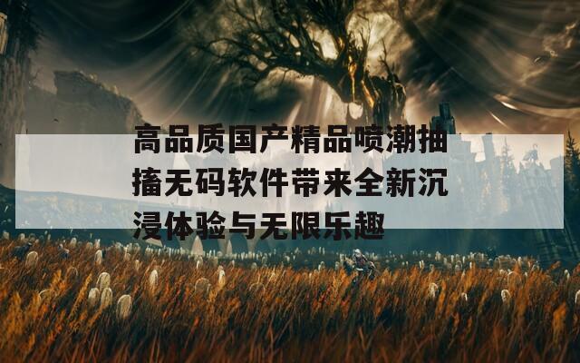 高品质国产精品喷潮抽搐无码软件带来全新沉浸体验与无限乐趣  第1张