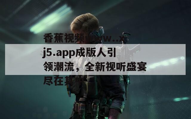 香蕉视频www..xj5.app成版人引领潮流，全新视听盛宴尽在其中  第1张