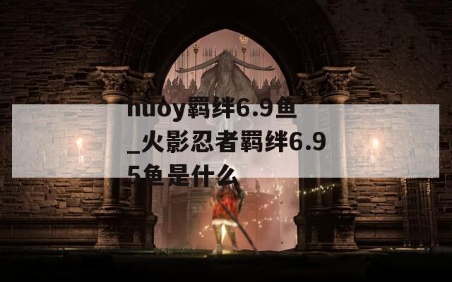 huoy羁绊6.9鱼_火影忍者羁绊6.95鱼是什么  第1张
