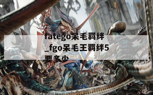 fatego呆毛羁绊_fgo呆毛王羁绊5要多少  第1张