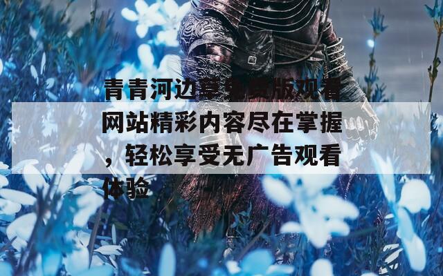 青青河边草免费版观看网站精彩内容尽在掌握，轻松享受无广告观看体验