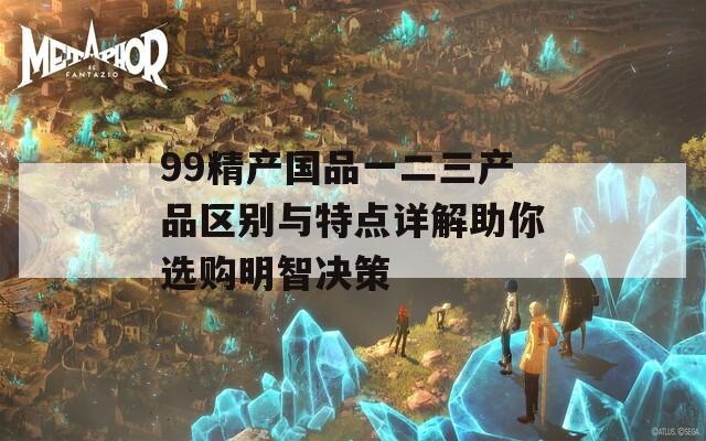 99精产国品一二三产品区别与特点详解助你选购明智决策  第1张