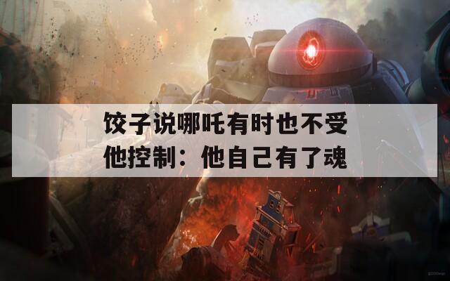饺子说哪吒有时也不受他控制：他自己有了魂  第1张