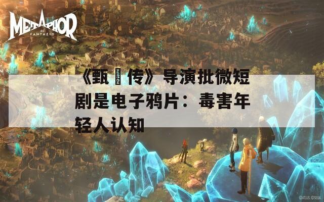 《甄嬛传》导演批微短剧是电子鸦片：毒害年轻人认知  第1张