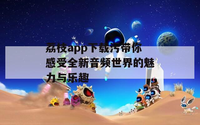 荔枝app下载污带你感受全新音频世界的魅力与乐趣  第1张