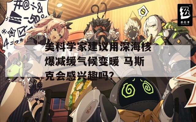 美科学家建议用深海核爆减缓气候变暖 马斯克会感兴趣吗？  第1张