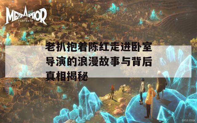 老扒抱着陈红走进卧室导演的浪漫故事与背后真相揭秘  第1张