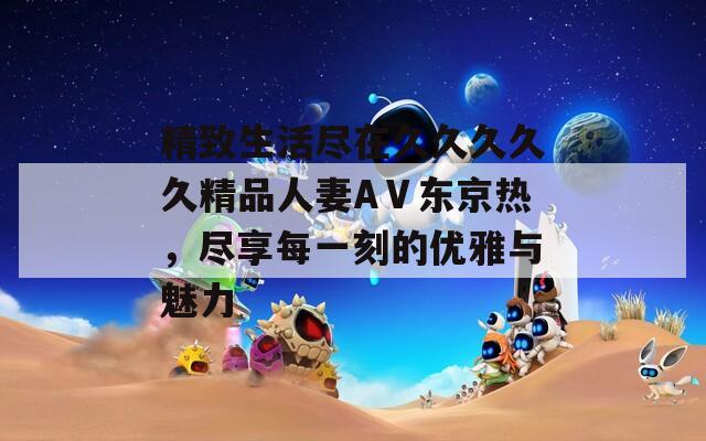 精致生活尽在久久久久久精品人妻AⅤ东京热，尽享每一刻的优雅与魅力  第1张
