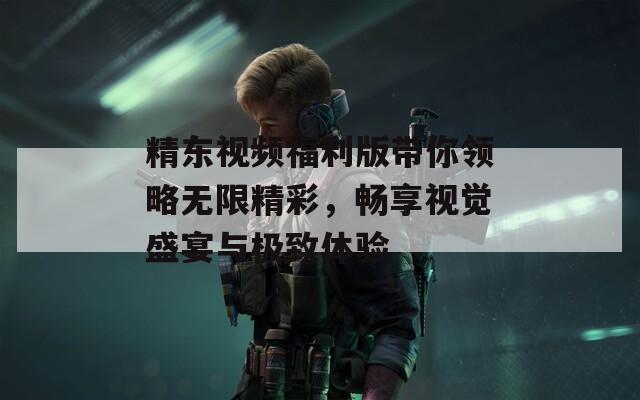 精东视频福利版带你领略无限精彩，畅享视觉盛宴与极致体验  第1张
