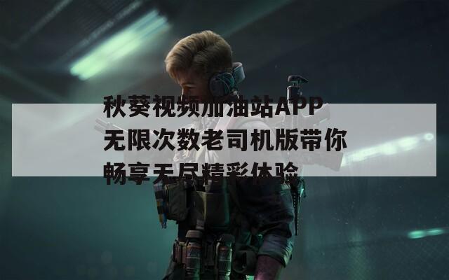秋葵视频加油站APP无限次数老司机版带你畅享无尽精彩体验