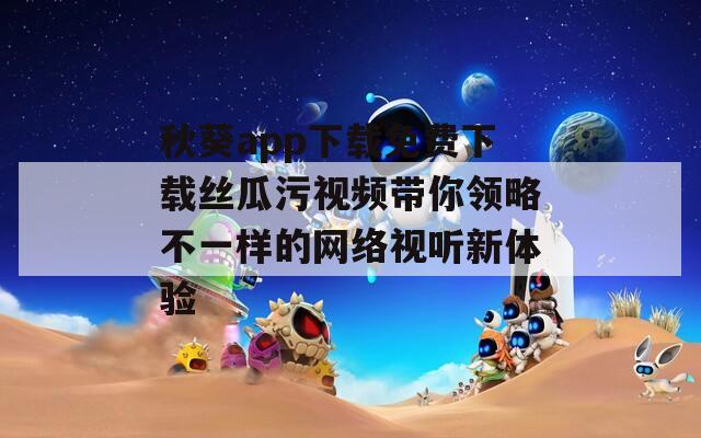秋葵app下载免费下载丝瓜污视频带你领略不一样的网络视听新体验