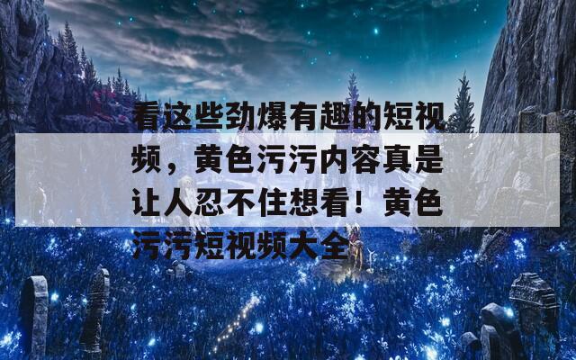 看这些劲爆有趣的短视频，黄色污污内容真是让人忍不住想看！黄色污污短视频大全  第1张