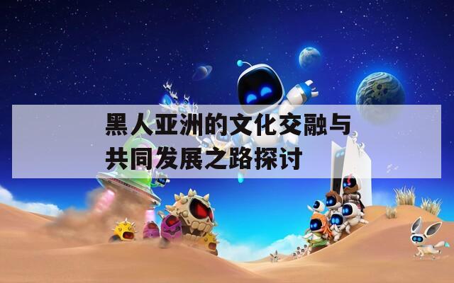 黑人亚洲的文化交融与共同发展之路探讨  第1张