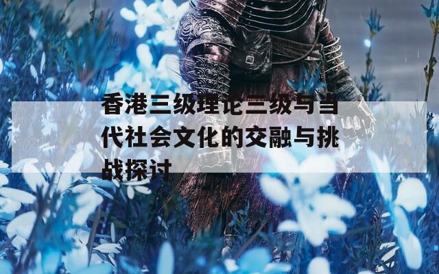 香港三级理论三级与当代社会文化的交融与挑战探讨
