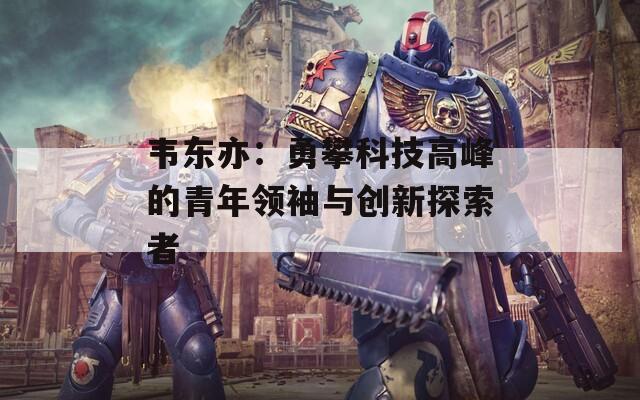 韦东亦：勇攀科技高峰的青年领袖与创新探索者  第1张