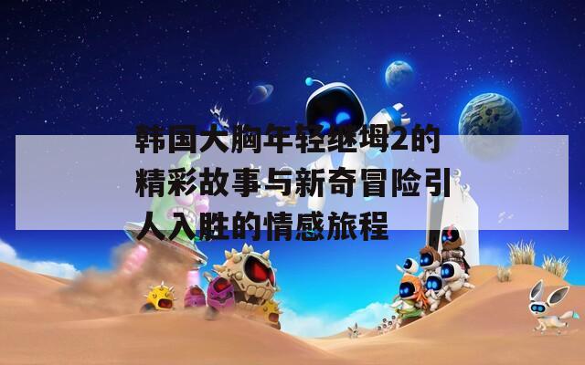 韩国大胸年轻继坶2的精彩故事与新奇冒险引人入胜的情感旅程