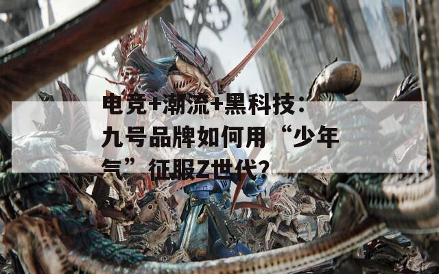 电竞+潮流+黑科技：九号品牌如何用“少年气”征服Z世代？