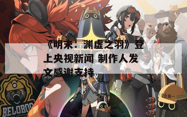《明末：渊虚之羽》登上央视新闻 制作人发文感谢支持  第1张
