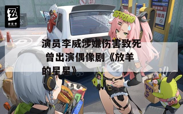 演员李威涉嫌伤害致死 曾出演偶像剧《放羊的星星》