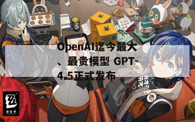 OpenAI迄今最大、最贵模型 GPT-4.5正式发布  第1张