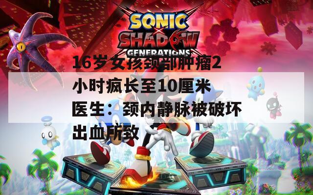 16岁女孩颈部肿瘤2小时疯长至10厘米 医生：颈内静脉被破坏出血所致  第1张