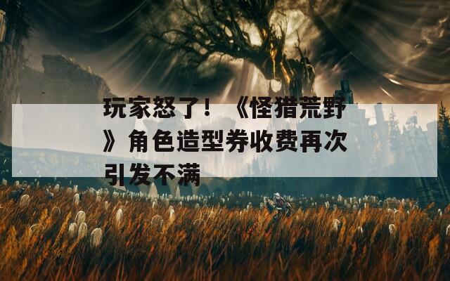 玩家怒了！《怪猎荒野》角色造型券收费再次引发不满