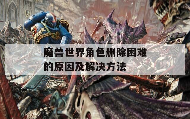 魔兽世界角色删除困难的原因及解决方法  第1张