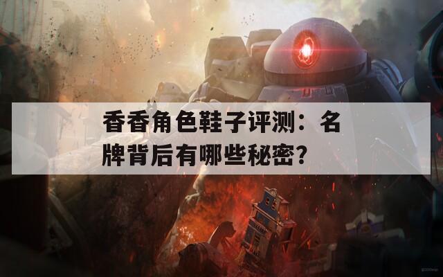 香香角色鞋子评测：名牌背后有哪些秘密？  第1张