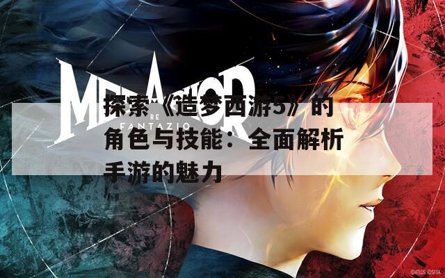 探索《造梦西游5》的角色与技能：全面解析手游的魅力