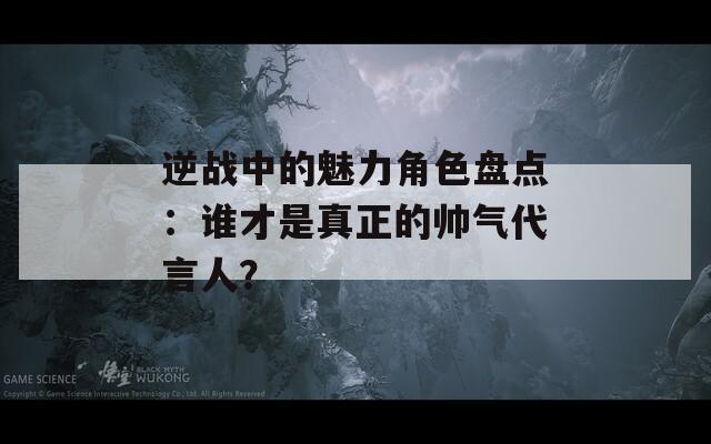 逆战中的魅力角色盘点：谁才是真正的帅气代言人？