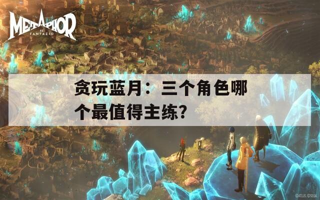 贪玩蓝月：三个角色哪个最值得主练？  第1张