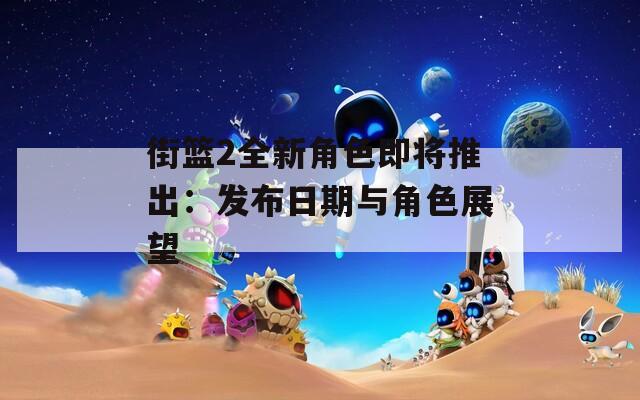 街篮2全新角色即将推出：发布日期与角色展望  第1张
