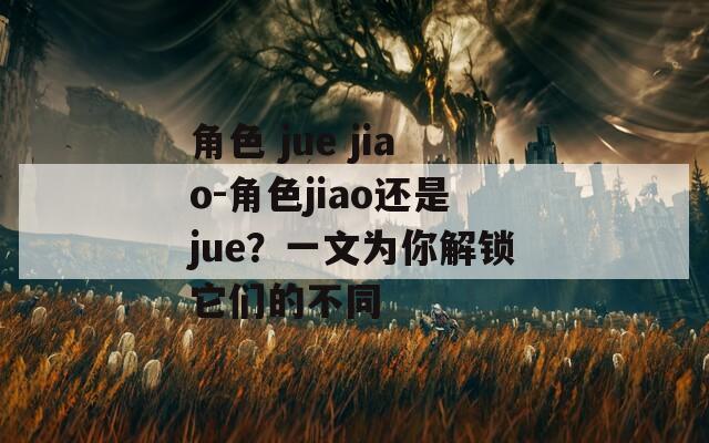 角色 jue jiao-角色jiao还是jue？一文为你解锁它们的不同  第1张